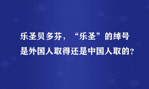 乐圣贝多芬，“乐圣”的绰号是外国人取得还是中国人取的？