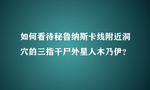 如何看待秘鲁纳斯卡线附近洞穴的三指干尸外星人木乃伊？