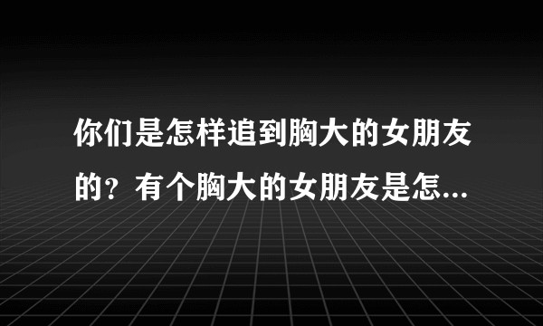 你们是怎样追到胸大的女朋友的？有个胸大的女朋友是怎样的一种感受？