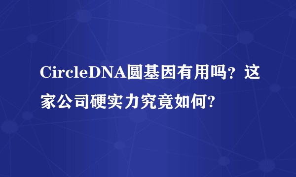 CircleDNA圆基因有用吗？这家公司硬实力究竟如何?