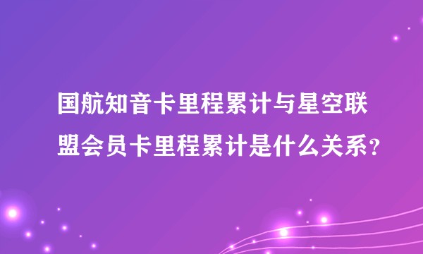 国航知音卡里程累计与星空联盟会员卡里程累计是什么关系？