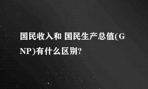 国民收入和 国民生产总值(GNP)有什么区别?