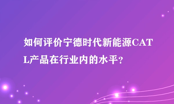如何评价宁德时代新能源CATL产品在行业内的水平？