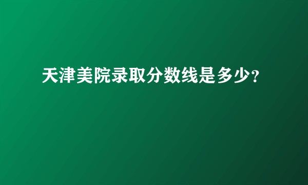 天津美院录取分数线是多少？