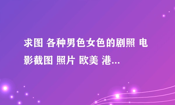 求图 各种男色女色的剧照 电影截图 照片 欧美 港风 日系  中国风都可以？
