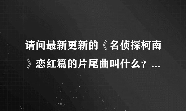 请问最新更新的《名侦探柯南》恋红篇的片尾曲叫什么？（终于亲上了，好激动！片尾曲好好听呀）？