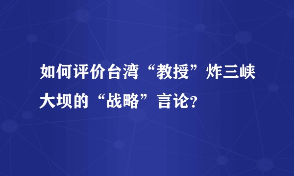 如何评价台湾“教授”炸三峡大坝的“战略”言论？