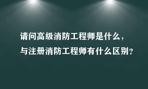 请问高级消防工程师是什么，与注册消防工程师有什么区别？