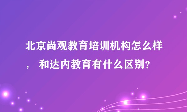 北京尚观教育培训机构怎么样， 和达内教育有什么区别？