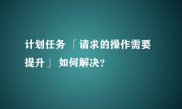 计划任务 「请求的操作需要提升」 如何解决？