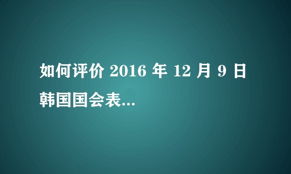 如何评价 2016 年 12 月 9 日韩国国会表决通过总统弹劾案，朴槿惠将停止总统职务？