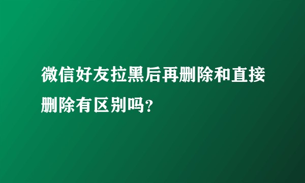 微信好友拉黑后再删除和直接删除有区别吗？
