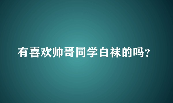 有喜欢帅哥同学白袜的吗？