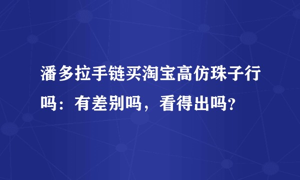 潘多拉手链买淘宝高仿珠子行吗：有差别吗，看得出吗？