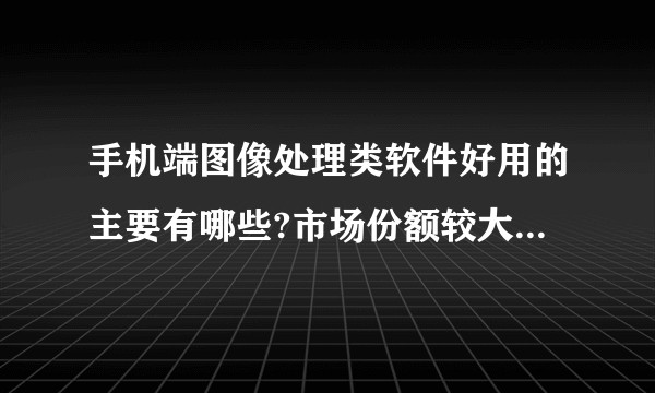 手机端图像处理类软件好用的主要有哪些?市场份额较大的有哪些?