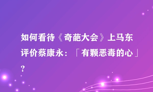 如何看待《奇葩大会》上马东评价蔡康永：「有颗恶毒的心」？