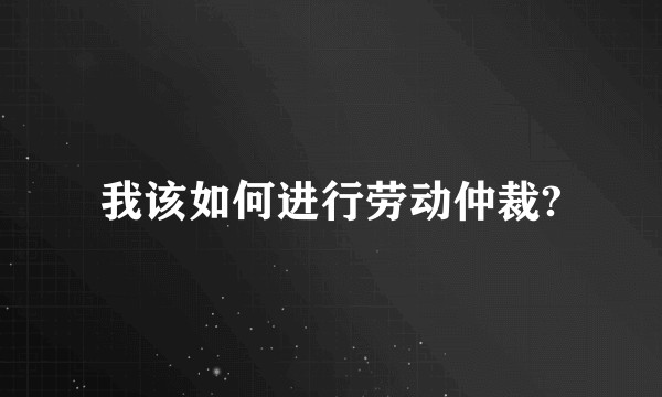 我该如何进行劳动仲裁?