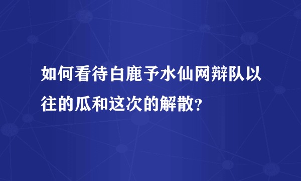 如何看待白鹿予水仙网辩队以往的瓜和这次的解散?