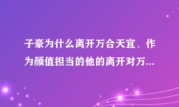 子豪为什么离开万合天宜、作为颜值担当的他的离开对万合天宜的整体颜值有何影响？