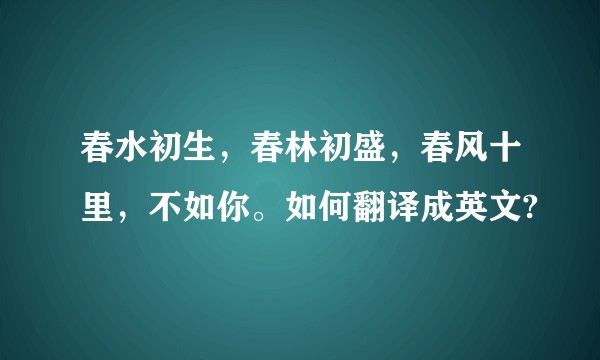 春水初生，春林初盛，春风十里，不如你。如何翻译成英文?
