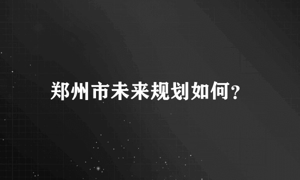 郑州市未来规划如何？