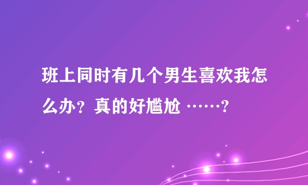 班上同时有几个男生喜欢我怎么办？真的好尴尬 ……?