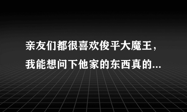 亲友们都很喜欢俊平大魔王，我能想问下他家的东西真的好用吗？