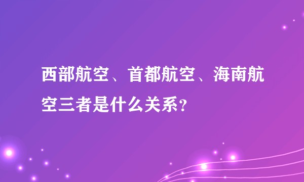 西部航空、首都航空、海南航空三者是什么关系？