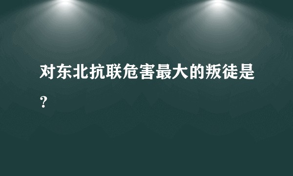 对东北抗联危害最大的叛徒是？