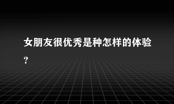 女朋友很优秀是种怎样的体验？