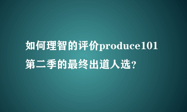 如何理智的评价produce101第二季的最终出道人选？
