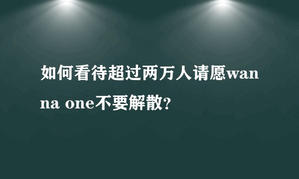 如何看待超过两万人请愿wanna one不要解散？