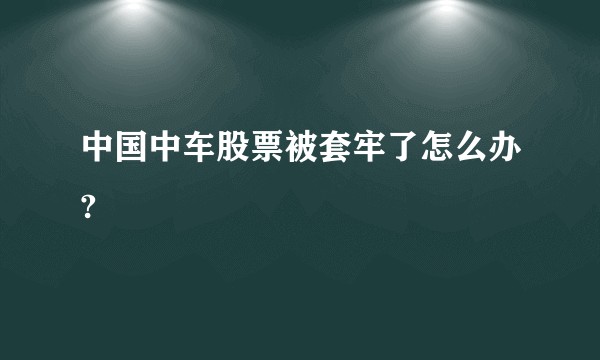 中国中车股票被套牢了怎么办?