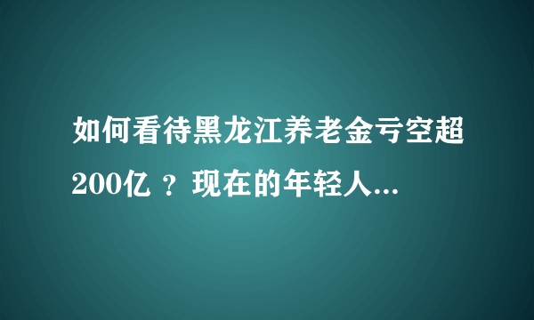 如何看待黑龙江养老金亏空超200亿 ？现在的年轻人应该怎么解决未来养老问题？