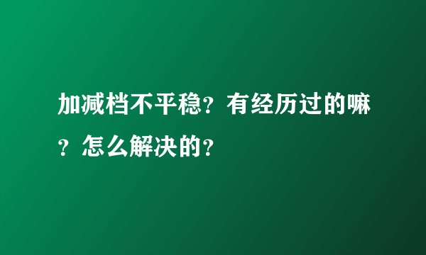 加减档不平稳？有经历过的嘛？怎么解决的？