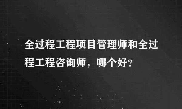 全过程工程项目管理师和全过程工程咨询师，哪个好？
