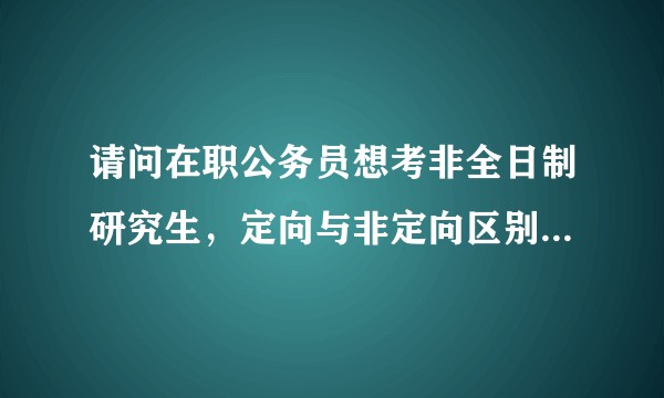 请问在职公务员想考非全日制研究生，定向与非定向区别，怎么办理，学费由谁负担?