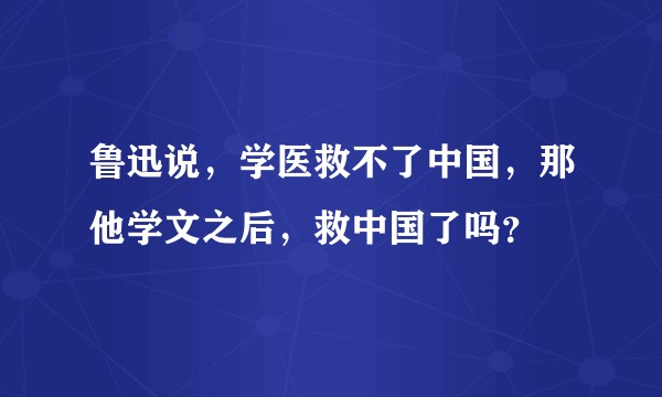 鲁迅说，学医救不了中国，那他学文之后，救中国了吗？