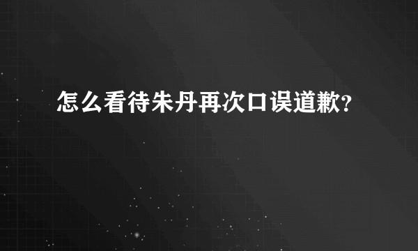 怎么看待朱丹再次口误道歉？