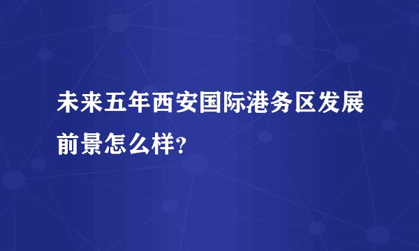 未来五年西安国际港务区发展前景怎么样？