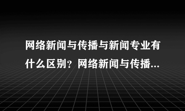 网络新闻与传播与新闻专业有什么区别？网络新闻与传播以后可以做什么？