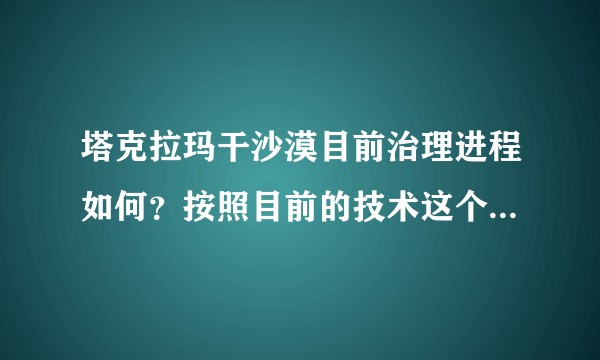 塔克拉玛干沙漠目前治理进程如何？按照目前的技术这个沙漠能被完全治理吗？如果可以，大概需要多长时间？