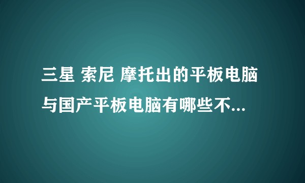 三星 索尼 摩托出的平板电脑与国产平板电脑有哪些不同？为什么价格差距这么大？