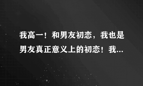 我高一！和男友初恋，我也是男友真正意义上的初恋！我们在一起15天接吻，18天舌吻还被摸胸了！？