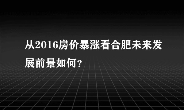 从2016房价暴涨看合肥未来发展前景如何？