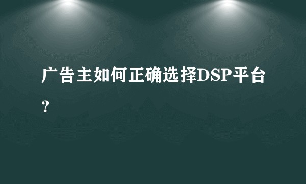 广告主如何正确选择DSP平台？