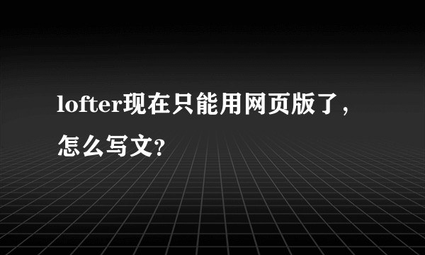 lofter现在只能用网页版了，怎么写文？