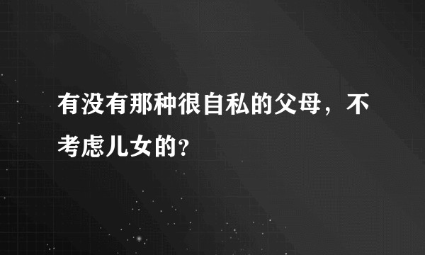 有没有那种很自私的父母，不考虑儿女的？