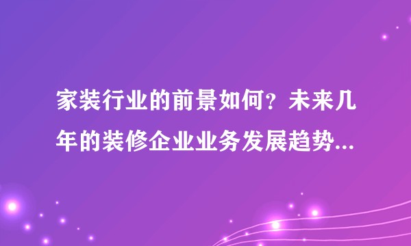 家装行业的前景如何？未来几年的装修企业业务发展趋势是什么？
