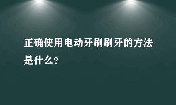 正确使用电动牙刷刷牙的方法是什么?